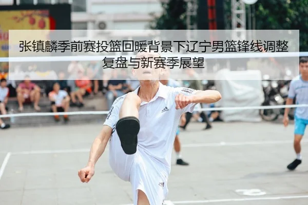 张镇麟季前赛投篮回暖背景下辽宁男篮锋线调整复盘与新赛季展望